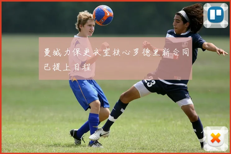 曼城力保更衣室核心罗德里新合同已提上日程