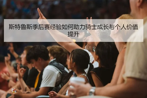 斯特鲁斯季后赛经验如何助力骑士成长与个人价值提升